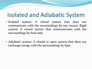 Isolated and Adiabatic System
 Isolated system: A closed system that does not
communicate with the surroundings by any means. Rigid
system: A closed system that communicates with the
surroundings by heat only.
 Adiabatic system: A closed or open system that does not
exchange energy with the surroundings by heat
 