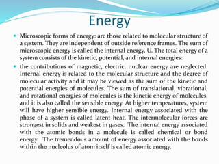 Energy
 Microscopic forms of energy: are those related to molecular structure of
a system. They are independent of outside reference frames. The sum of
microscopic energy is called the internal energy, U. The total energy of a
system consists of the kinetic, potential, and internal energies:
 the contributions of magnetic, electric, nuclear energy are neglected.
Internal energy is related to the molecular structure and the degree of
molecular activity and it may be viewed as the sum of the kinetic and
potential energies of molecules. The sum of translational, vibrational,
and rotational energies of molecules is the kinetic energy of molecules,
and it is also called the sensible energy. At higher temperatures, system
will have higher sensible energy. Internal energy associated with the
phase of a system is called latent heat. The intermolecular forces are
strongest in solids and weakest in gases. The internal energy associated
with the atomic bonds in a molecule is called chemical or bond
energy. The tremendous amount of energy associated with the bonds
within the nucleolus of atom itself is called atomic energy.
 