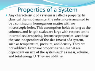 Properties of a System
 Any characteristic of a system is called a property. In
classical thermodynamics, the substance is assumed to
be a continuum, homogenous matter with no
microscopic holes. This assumption holds as long as the
volumes, and length scales are large with respect to the
intermolecular spacing. Intensive properties: are those
that are independent of the size (mass) of a system,
such as temperature, pressure, and density. They are
not additive. Extensive properties: values that are
dependant on size of the system such as mass, volume,
and total energy U. They are additive.
 