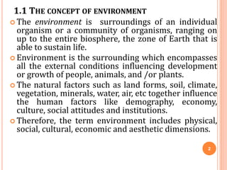 1.1 THE CONCEPT OF ENVIRONMENT
 The environment is surroundings of an individual
organism or a community of organisms, ranging on
up to the entire biosphere, the zone of Earth that is
able to sustain life.
 Environment is the surrounding which encompasses
all the external conditions influencing development
or growth of people, animals, and /or plants.
 The natural factors such as land forms, soil, climate,
vegetation, minerals, water, air, etc together influence
the human factors like demography, economy,
culture, social attitudes and institutions.
 Therefore, the term environment includes physical,
social, cultural, economic and aesthetic dimensions.
2
 