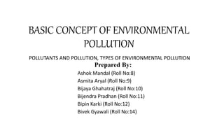 BASIC CONCEPT OF ENVIRONMENTAL
POLLUTION
POLLUTANTS AND POLLUTION, TYPES OF ENVIRONMENTAL POLLUTION
Prepared By:
Ashok Mandal (Roll No:8)
Asmita Aryal (Roll No:9)
Bijaya Ghahatraj (Roll No:10)
Bijendra Pradhan (Roll No:11)
Bipin Karki (Roll No:12)
Bivek Gyawali (Roll No:14)
 