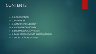 CONTENTS
 1. INTRODUCTION
 2. DEFINITION
 3. AIMS OF EPIDEMIOLOGY
 4. USES OF EPIDEMIOLOGY
 5. EPIDEMIOLOGIC APPROACH
 6. BASIC MEASUREMENTS IN EPIDEMIOLOGY
 7. TOOLS OF MEASUREMENT
 