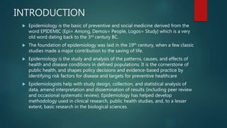 INTRODUCTION
 Epidemiology is the basic of preventive and social medicine derived from the
word EPIDEMIC (Epi= Among, Demos= People, Logos= Study) which is a very
old word dating back to the 3rd century BC.
 The foundation of epidemiology was laid in the 19th century, when a few classic
studies made a major contribution to the saving of life.
 Epidemiology is the study and analysis of the patterns, causes, and effects of
health and disease conditions in defined populations. It is the cornerstone of
public health, and shapes policy decisions and evidence-based practice by
identifying risk factors for disease and targets for preventive healthcare
 Epidemiologists help with study design, collection, and statistical analysis of
data, amend interpretation and dissemination of results (including peer review
and occasional systematic review). Epidemiology has helped develop
methodology used in clinical research, public health studies, and, to a lesser
extent, basic research in the biological sciences.
 