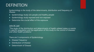 DEFINITION
Epidemiology is the study of the determinants, distribution and frequency of
disease
 Epidemiology study sick people and healthy people
 Epidemiology study exposed and non-exposed
 Determine the crucial effect of the exposure.
John M. Last
“The study of the distribution and determinants of health-related states or events
in specific population and the application of this study to the control of diseases
and other health problems.”
There are 3 components of Epidemiology
 Disease Frequency
 Distribution of Disease
 Determinant of Disease
 