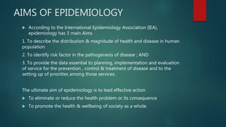 AIMS OF EPIDEMIOLOGY
 According to the International Epidemiology Association (IEA),
epidemiology has 3 main Aims
1. To describe the distribution & magnitude of health and disease in human
population
2. To identify risk factor in the pathogenesis of disease ; AND
3. To provide the data essential to planning, implementation and evaluation
of service for the prevention , control & treatment of disease and to the
setting up of priorities among those services.
The ultimate aim of epidemiology is to lead effective action
 To eliminate or reduce the health problem or its consequence
 To promote the health & wellbeing of society as a whole.
 