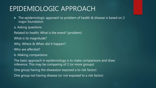EPIDEMIOLOGIC APPROACH
 The epidemiologic approach to problem of health & disease is based on 2
major foundation
a. Asking questions
Related to health; What is the event? (problem)
What is its magnitude?
Why, Where & When did it happen?
Who are affected?
b. Making comparisons
The basic approach in epidemiology is to make comparisons and draw
inference. This may be comparing of 2 (or more groups)
One group having the disease(or exposed a to risk factor)
One group not having disease (or not exposed to a risk factor)
 