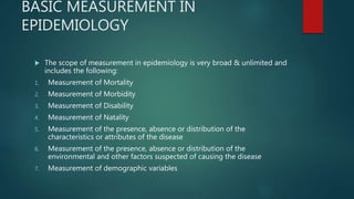 BASIC MEASUREMENT IN
EPIDEMIOLOGY
 The scope of measurement in epidemiology is very broad & unlimited and
includes the following:
1. Measurement of Mortality
2. Measurement of Morbidity
3. Measurement of Disability
4. Measurement of Natality
5. Measurement of the presence, absence or distribution of the
characteristics or attributes of the disease
6. Measurement of the presence, absence or distribution of the
environmental and other factors suspected of causing the disease
7. Measurement of demographic variables
 