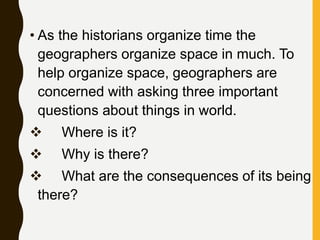 • As the historians organize time the
geographers organize space in much. To
help organize space, geographers are
concerned with asking three important
questions about things in world.
 Where is it?
 Why is there?
 What are the consequences of its being
there?
 