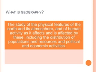 WHAT IS GEOGRAPHY?
The study of the physical features of the
earth and its atmosphere, and of human
activity as it affects and is affected by
these, including the distribution of
populations and resources and political
and economic activities.
 