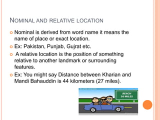 NOMINAL AND RELATIVE LOCATION
 Nominal is derived from word name it means the
name of place or exact location.
 Ex: Pakistan, Punjab, Gujrat etc.
 A relative location is the position of something
relative to another landmark or surrounding
features.
 Ex: You might say Distance between Kharian and
Mandi Bahauddin is 44 kilometers (27 miles).
 