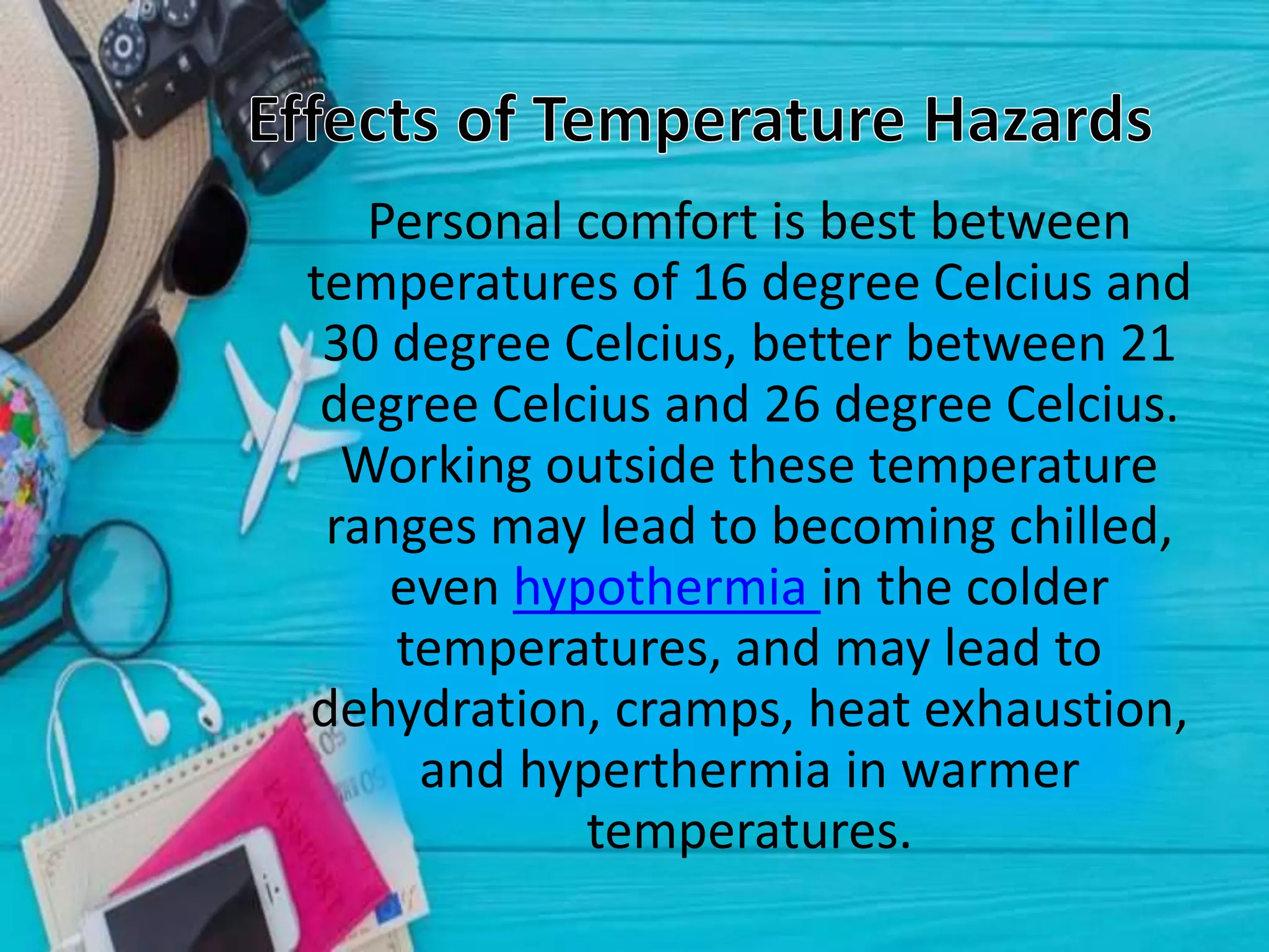 Personal comfort is best between
temperatures of 16 degree Celcius and
30 degree Celcius, better between 21
degree Celcius and 26 degree Celcius.
Working outside these temperature
ranges may lead to becoming chilled,
even hypothermia in the colder
temperatures, and may lead to
dehydration, cramps, heat exhaustion,
and hyperthermia in warmer
temperatures.
 