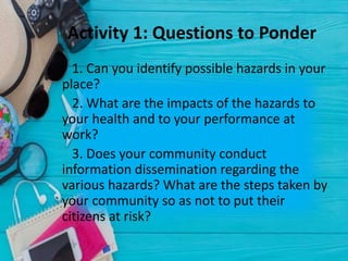 Activity 1: Questions to Ponder
1. Can you identify possible hazards in your
place?
2. What are the impacts of the hazards to
your health and to your performance at
work?
3. Does your community conduct
information dissemination regarding the
various hazards? What are the steps taken by
your community so as not to put their
citizens at risk?
 