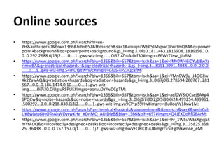 Online sources
• https://www.google.com.ph/search?hl=en-
PH&authuser=0&biw=1366&bih=657&tbm=isch&sa=1&ei=iqnzW6P5JMvpwQPwrImQBA&q=power
point+background&oq=powerpoint+background&gs_l=img.3..0l10.1811463.1815908..1816156...0.
0..0.292.2688.6j13j2......0....1..gws-wiz-img.......0i67.zZ-uA-0rf30#imgrc=F6WtTSsw_jJu6M:
• https://www.google.com.ph/search?biw=1366&bih=657&tbm=isch&sa=1&ei=fMr0W46iDYub8wXs
rImwBA&q=electrical+hazards+&oq=electrical+hazards+&gs_l=img.3...3091.3091..4038...0.0..0.0.0.
......0....1..gws-wiz-img.S4mUYgtWfWc#imgrc=Glu5-kPZ3Qc8fM:
• https://www.google.com.ph/search?biw=1366&bih=657&tbm=isch&sa=1&ei=YMn0W9u_J4OG8w
Xk2ZawAQ&q=radiation+hazards&oq=radiation+hazards&gs_l=img.3..0i67j0l9.278594.280767..281
567...0.0..0.186.1474.0j10......0....1..gws-wiz-
img.......0i7i30.CiUgIuRSPUE#imgrc=aoruLOzYwDCpTM:
• https://www.google.com.ph/search?biw=1366&bih=657&tbm=isch&sa=1&ei=acf0W8jOCsej8AXg4
6PQCw&q=noise+hazards&oq=noise+hazards&gs_l=img.3..0l6j0i7i30l2j0i5i30j0i24.499254.499961.
.500292...0.0..0.218.838.0j3j2......0....1..gws-wiz-img.va9CPtp59Hw#imgrc=t8u0oqVz18xw1M:
• https://www.google.com.ph/search?q=chemical+hazards&source=lnms&tbm=isch&sa=X&ved=0ah
UKEwjviu68vOTeAhWDyrwKHe_XDnMQ_AUIDigB&biw=1366&bih=657#imgrc=Q4JEXDoRfGBArM:
• https://www.google.com.ph/search?biw=1366&bih=657&tbm=isch&sa=1&ei=9v_1W5uWEsXgvgSk
mYrADQ&q=incorrectly+designed+desks&oq=incorrectly+designed+desks&gs_l=img.3...35825.358
25..36438...0.0..0.157.157.0j1......0....1j2..gws-wiz-img.6wVFORIOtuU#imgrc=5IEgT9kwo4e_eM:
 
