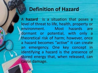 Definition of Hazard
• A hazard is a situation that poses a
level of threat to life, health, property or
environment. Most hazards are
dormant or potential, with only a
theoretical risk of harm; however, once
a hazard becomes “active” it can create
an emergency. One key concept in
identifying a hazard is the presence of
stored energy that, when released, can
cause damage.
 