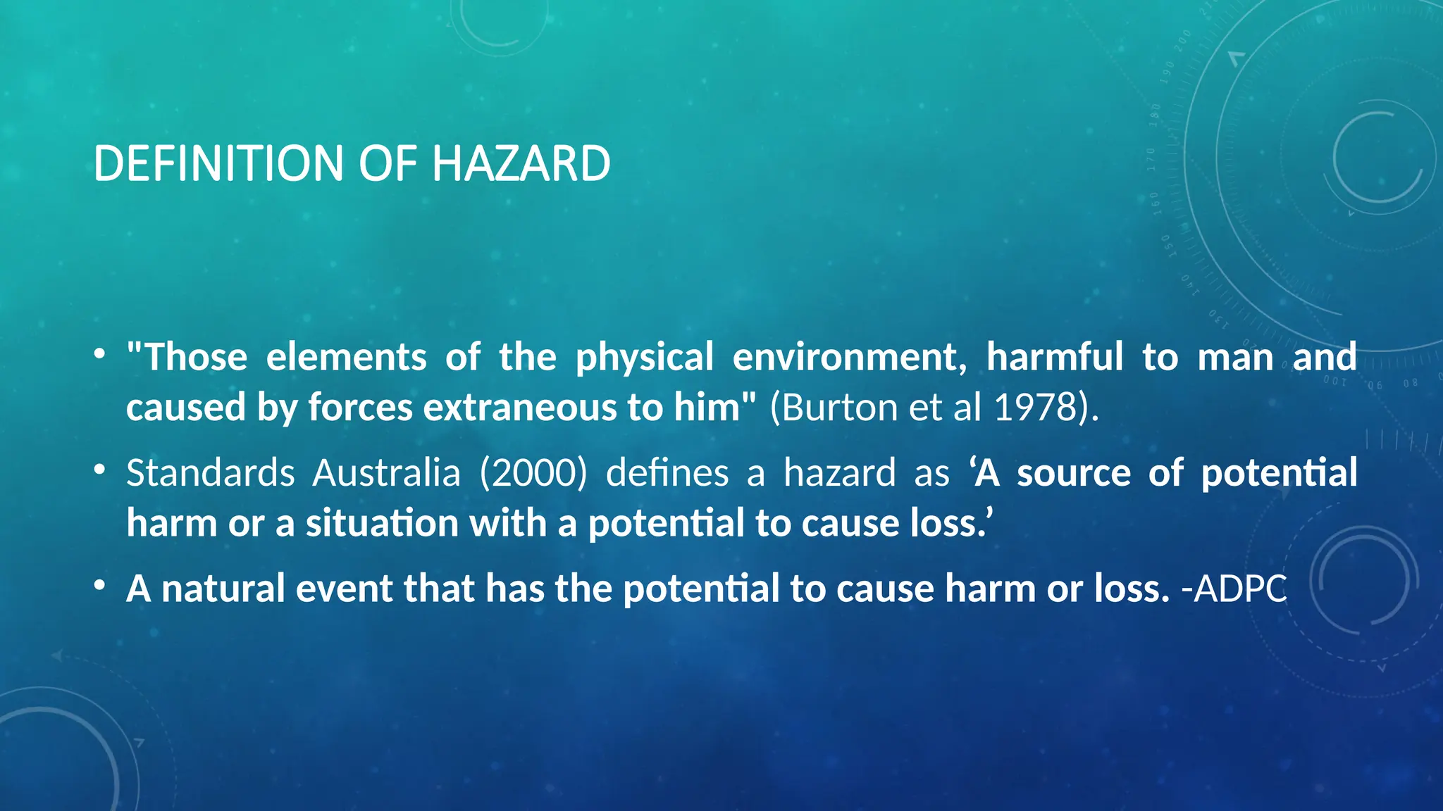 DEFINITION OF HAZARD
• "Those elements of the physical environment, harmful to man and
caused by forces extraneous to him" (Burton et al 1978).
• Standards Australia (2000) defines a hazard as ‘A source of potential
harm or a situation with a potential to cause loss.’
• A natural event that has the potential to cause harm or loss. -ADPC
 
