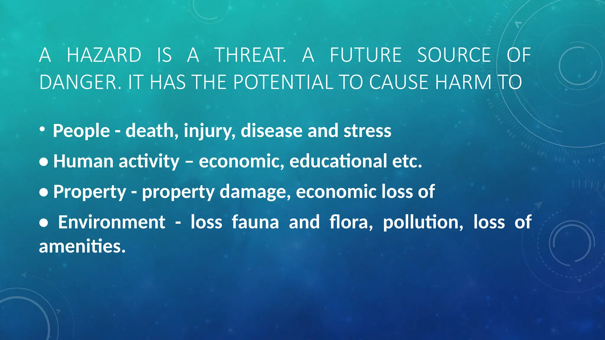 A HAZARD IS A THREAT. A FUTURE SOURCE OF
DANGER. IT HAS THE POTENTIAL TO CAUSE HARM TO
• People - death, injury, disease and stress
• Human activity – economic, educational etc.
• Property - property damage, economic loss of
• Environment - loss fauna and flora, pollution, loss of
amenities.
 