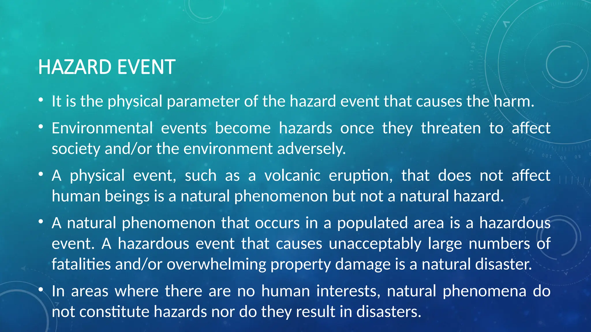 HAZARD EVENT
• It is the physical parameter of the hazard event that causes the harm.
• Environmental events become hazards once they threaten to affect
society and/or the environment adversely.
• A physical event, such as a volcanic eruption, that does not affect
human beings is a natural phenomenon but not a natural hazard.
• A natural phenomenon that occurs in a populated area is a hazardous
event. A hazardous event that causes unacceptably large numbers of
fatalities and/or overwhelming property damage is a natural disaster.
• In areas where there are no human interests, natural phenomena do
not constitute hazards nor do they result in disasters.
 