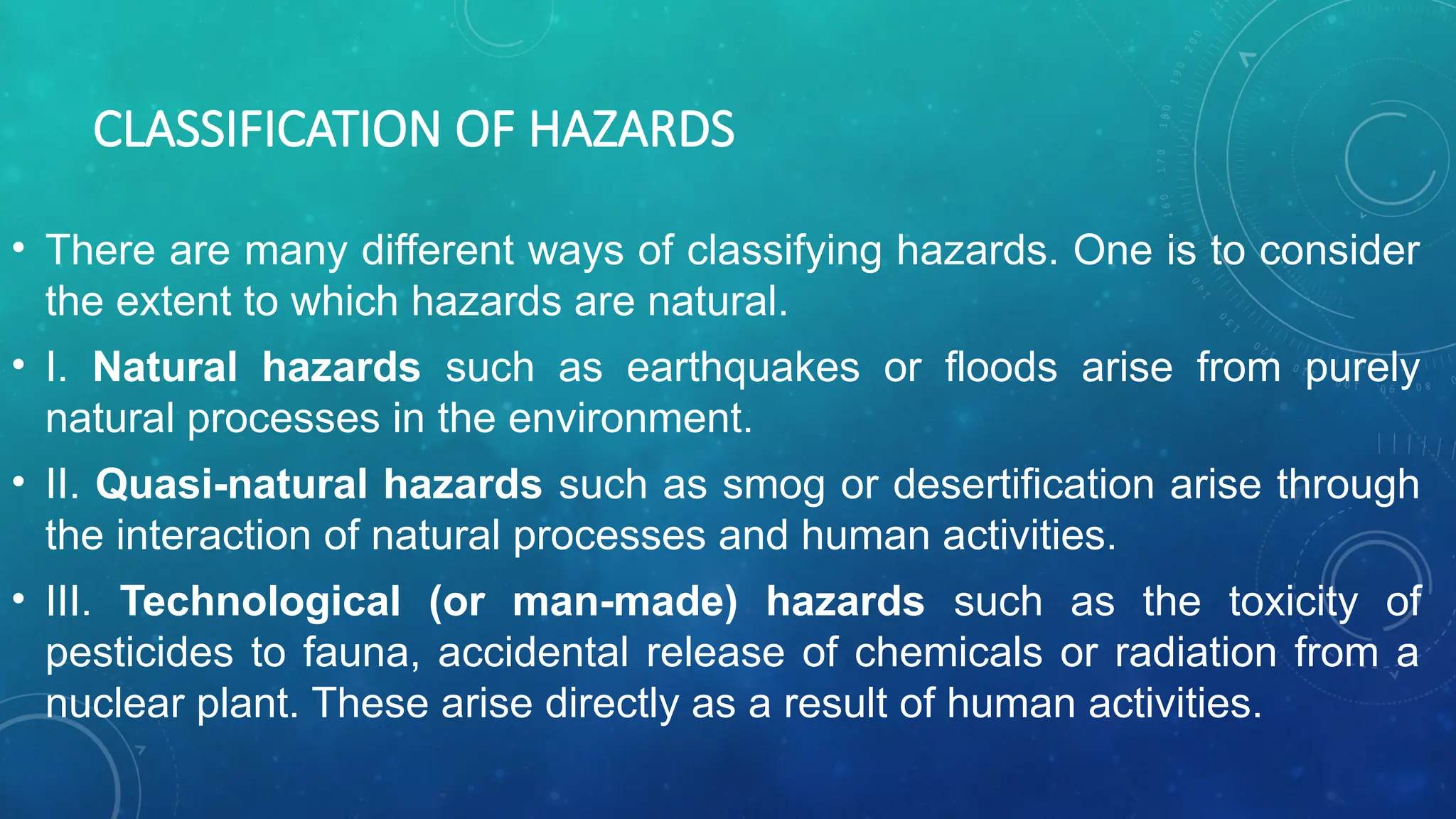 CLASSIFICATION OF HAZARDS
• There are many different ways of classifying hazards. One is to consider
the extent to which hazards are natural.
• I. Natural hazards such as earthquakes or floods arise from purely
natural processes in the environment.
• II. Quasi-natural hazards such as smog or desertification arise through
the interaction of natural processes and human activities.
• III. Technological (or man-made) hazards such as the toxicity of
pesticides to fauna, accidental release of chemicals or radiation from a
nuclear plant. These arise directly as a result of human activities.
 