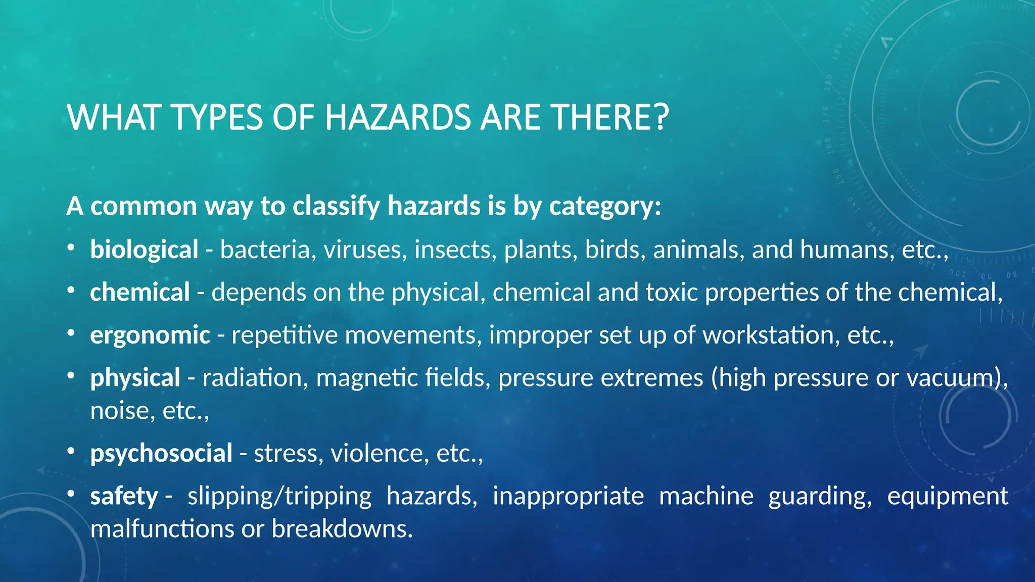WHAT TYPES OF HAZARDS ARE THERE?
A common way to classify hazards is by category:
• biological - bacteria, viruses, insects, plants, birds, animals, and humans, etc.,
• chemical - depends on the physical, chemical and toxic properties of the chemical,
• ergonomic - repetitive movements, improper set up of workstation, etc.,
• physical - radiation, magnetic fields, pressure extremes (high pressure or vacuum),
noise, etc.,
• psychosocial - stress, violence, etc.,
• safety - slipping/tripping hazards, inappropriate machine guarding, equipment
malfunctions or breakdowns.
 