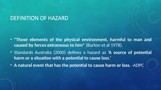 DEFINITION OF HAZARD
• "Those elements of the physical environment, harmful to man and
caused by forces extraneous to him" (Burton et al 1978).
• Standards Australia (2000) defines a hazard as ‘A source of potential
harm or a situation with a potential to cause loss.’
• A natural event that has the potential to cause harm or loss. -ADPC
 