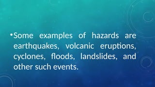 •Some examples of hazards are
earthquakes, volcanic eruptions,
cyclones, floods, landslides, and
other such events.
 
