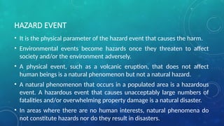 HAZARD EVENT
• It is the physical parameter of the hazard event that causes the harm.
• Environmental events become hazards once they threaten to affect
society and/or the environment adversely.
• A physical event, such as a volcanic eruption, that does not affect
human beings is a natural phenomenon but not a natural hazard.
• A natural phenomenon that occurs in a populated area is a hazardous
event. A hazardous event that causes unacceptably large numbers of
fatalities and/or overwhelming property damage is a natural disaster.
• In areas where there are no human interests, natural phenomena do
not constitute hazards nor do they result in disasters.
 