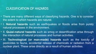CLASSIFICATION OF HAZARDS
• There are many different ways of classifying hazards. One is to consider
the extent to which hazards are natural.
• I. Natural hazards such as earthquakes or floods arise from purely
natural processes in the environment.
• II. Quasi-natural hazards such as smog or desertification arise through
the interaction of natural processes and human activities.
• III. Technological (or man-made) hazards such as the toxicity of
pesticides to fauna, accidental release of chemicals or radiation from a
nuclear plant. These arise directly as a result of human activities.
 