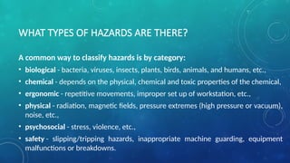 WHAT TYPES OF HAZARDS ARE THERE?
A common way to classify hazards is by category:
• biological - bacteria, viruses, insects, plants, birds, animals, and humans, etc.,
• chemical - depends on the physical, chemical and toxic properties of the chemical,
• ergonomic - repetitive movements, improper set up of workstation, etc.,
• physical - radiation, magnetic fields, pressure extremes (high pressure or vacuum),
noise, etc.,
• psychosocial - stress, violence, etc.,
• safety - slipping/tripping hazards, inappropriate machine guarding, equipment
malfunctions or breakdowns.
 