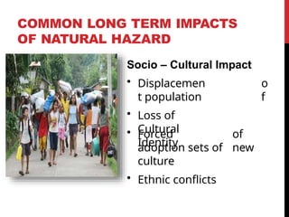COMMON LONG TERM IMPACTS
OF NATURAL HAZARD
Socio – Cultural Impact
• Displacemen
t population
• Loss of
Cultural
Identity
o
f
• Forced
adoption sets of
culture
• Ethnic conflicts
of
new
 