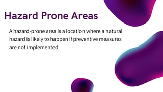 A hazard-prone area is a location where a natural
hazard is likely to happen if preventive measures
are not implemented.
 