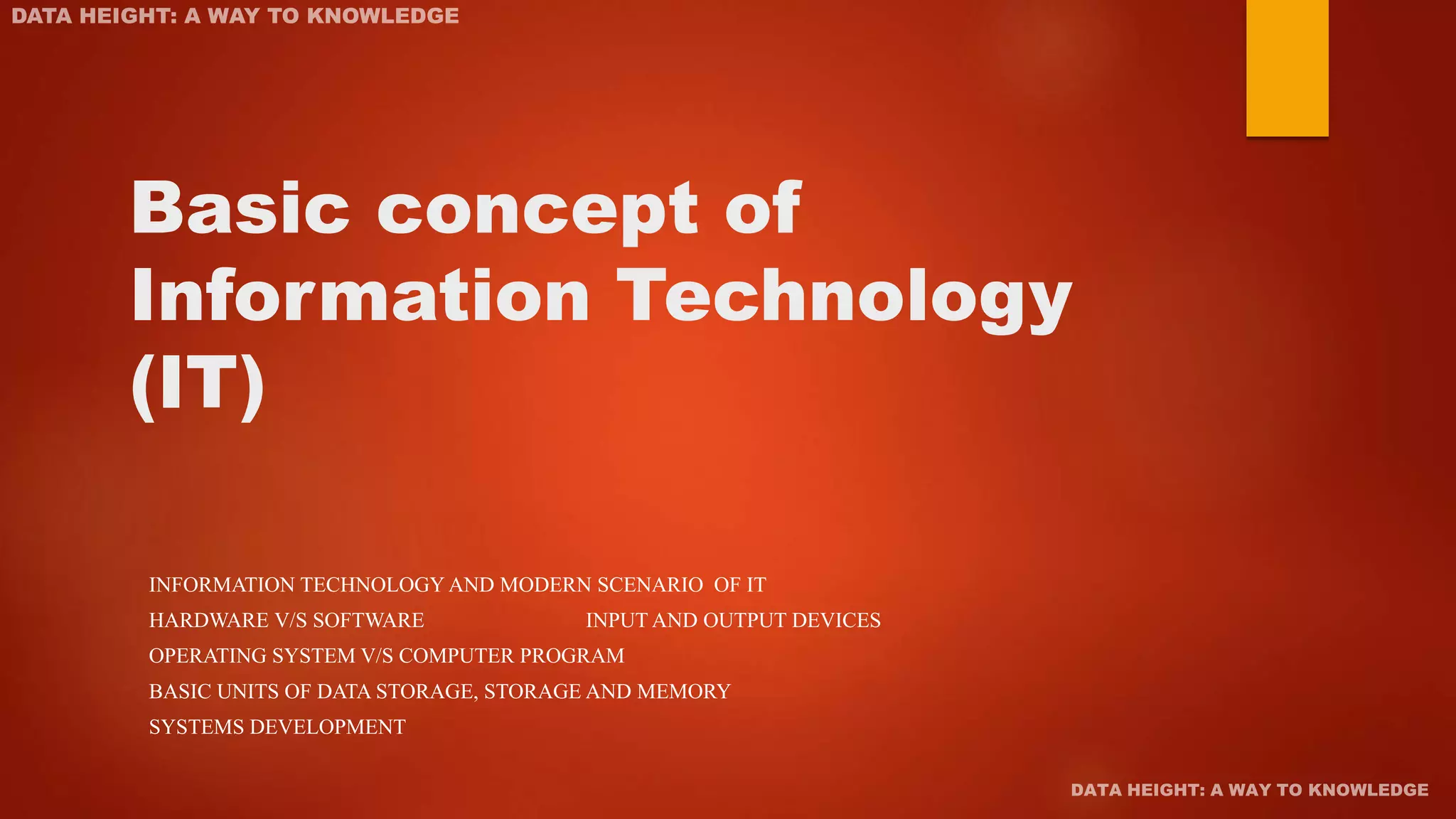 Basic concept of
Information Technology
(IT)
INFORMATION TECHNOLOGY AND MODERN SCENARIO OF IT
HARDWARE V/S SOFTWARE INPUT AND OUTPUT DEVICES
OPERATING SYSTEM V/S COMPUTER PROGRAM
BASIC UNITS OF DATA STORAGE, STORAGE AND MEMORY
SYSTEMS DEVELOPMENT
 