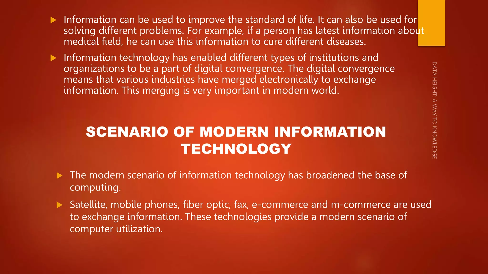  Information can be used to improve the standard of life. It can also be used for
solving different problems. For example, if a person has latest information about
medical field, he can use this information to cure different diseases.
 Information technology has enabled different types of institutions and
organizations to be a part of digital convergence. The digital convergence
means that various industries have merged electronically to exchange
information. This merging is very important in modern world.
SCENARIO OF MODERN INFORMATION
TECHNOLOGY
 The modern scenario of information technology has broadened the base of
computing.
 Satellite, mobile phones, fiber optic, fax, e-commerce and m-commerce are used
to exchange information. These technologies provide a modern scenario of
computer utilization.
 