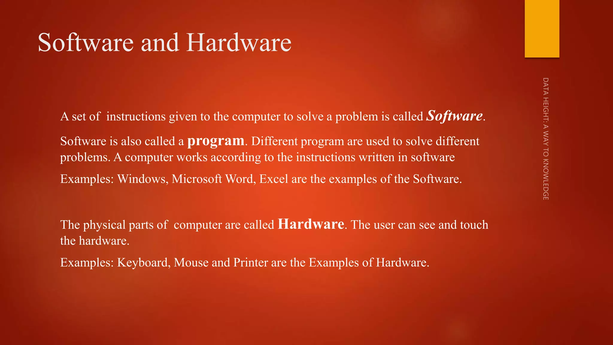 Software and Hardware
A set of instructions given to the computer to solve a problem is called Software.
Software is also called a program. Different program are used to solve different
problems. A computer works according to the instructions written in software
Examples: Windows, Microsoft Word, Excel are the examples of the Software.
The physical parts of computer are called Hardware. The user can see and touch
the hardware.
Examples: Keyboard, Mouse and Printer are the Examples of Hardware.
 