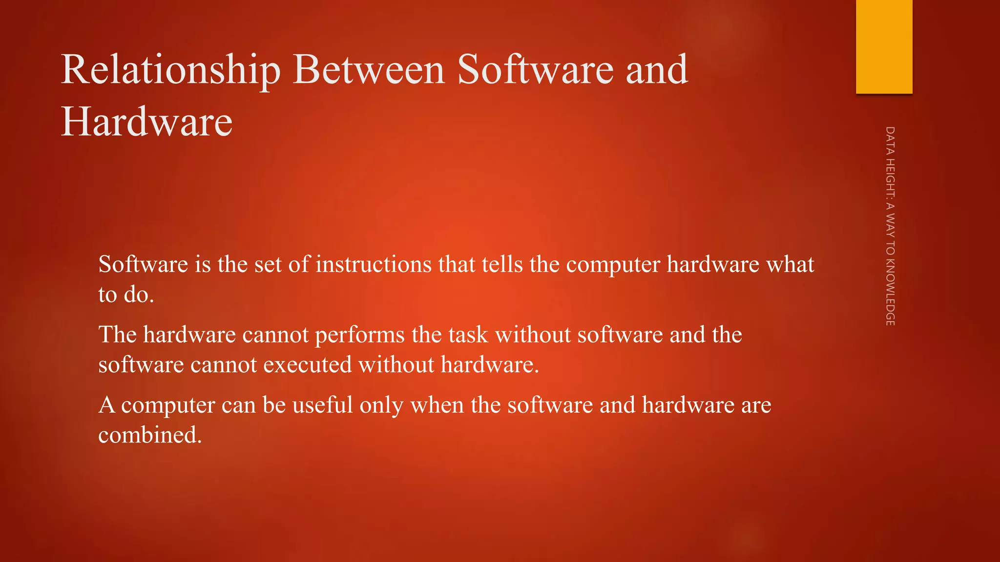Relationship Between Software and
Hardware
Software is the set of instructions that tells the computer hardware what
to do.
The hardware cannot performs the task without software and the
software cannot executed without hardware.
A computer can be useful only when the software and hardware are
combined.
 