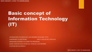 Basic concept of
Information Technology
(IT)
INFORMATION TECHNOLOGY AND MODERN SCENARIO OF IT
HARDWARE V/S SOFTWARE INPUT AND OUTPUT DEVICES
OPERATING SYSTEM V/S COMPUTER PROGRAM
BASIC UNITS OF DATA STORAGE, STORAGE AND MEMORY
SYSTEMS DEVELOPMENT
 