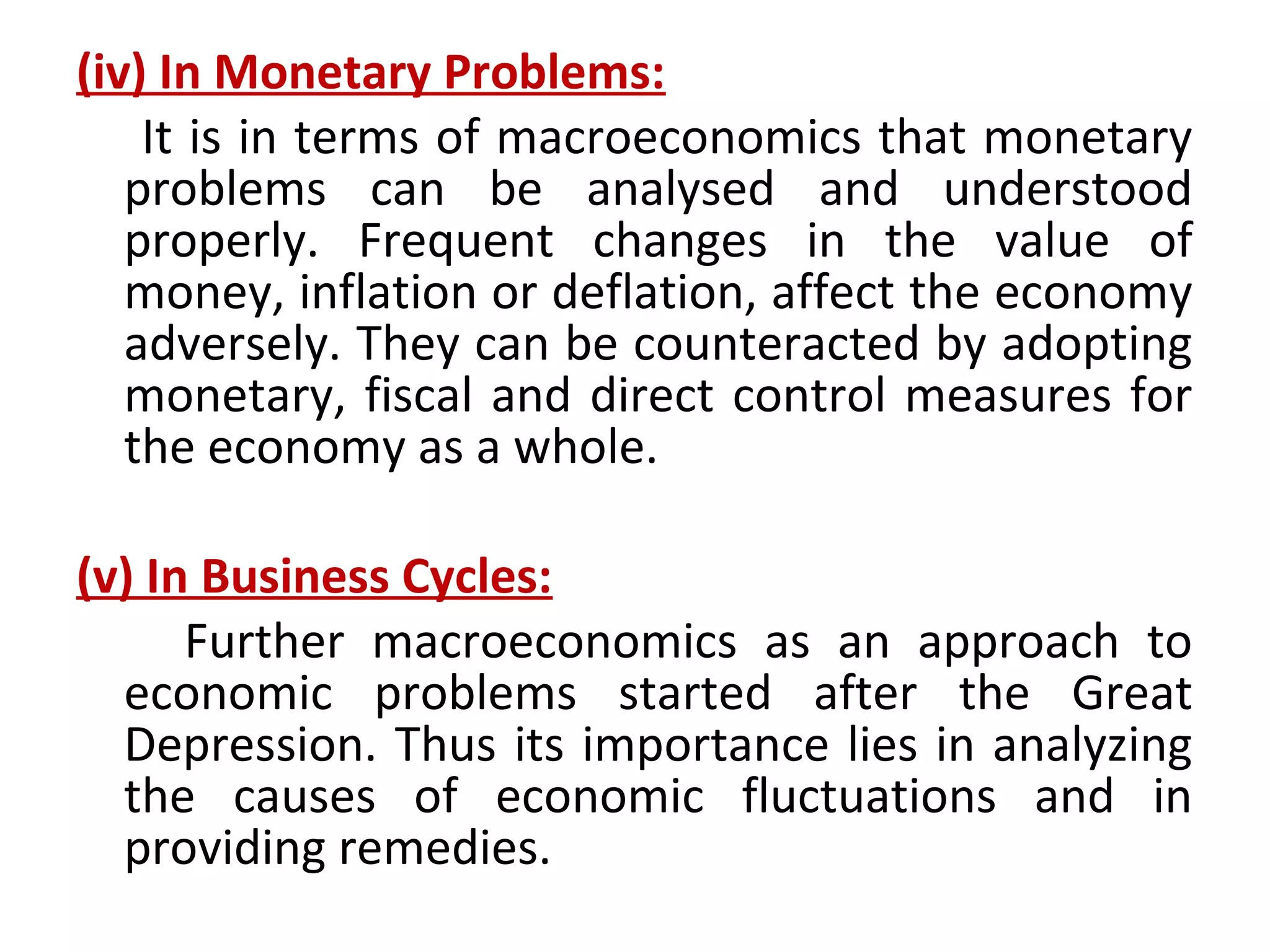 (iv) In Monetary Problems:
It is in terms of macroeconomics that monetary
problems can be analysed and understood
properly. Frequent changes in the value of
money, inflation or deflation, affect the economy
adversely. They can be counteracted by adopting
monetary, fiscal and direct control measures for
the economy as a whole.
(v) In Business Cycles:
Further macroeconomics as an approach to
economic problems started after the Great
Depression. Thus its importance lies in analyzing
the causes of economic fluctuations and in
providing remedies.
 