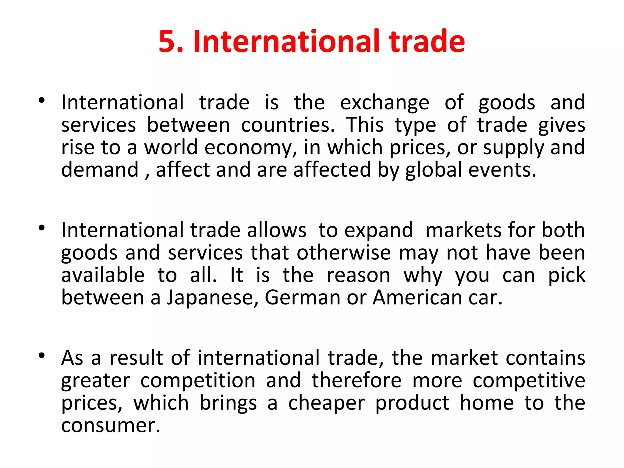 5. International trade
• International trade is the exchange of goods and
services between countries. This type of trade gives
rise to a world economy, in which prices, or supply and
demand , affect and are affected by global events.
• International trade allows to expand markets for both
goods and services that otherwise may not have been
available to all. It is the reason why you can pick
between a Japanese, German or American car.
• As a result of international trade, the market contains
greater competition and therefore more competitive
prices, which brings a cheaper product home to the
consumer.
 