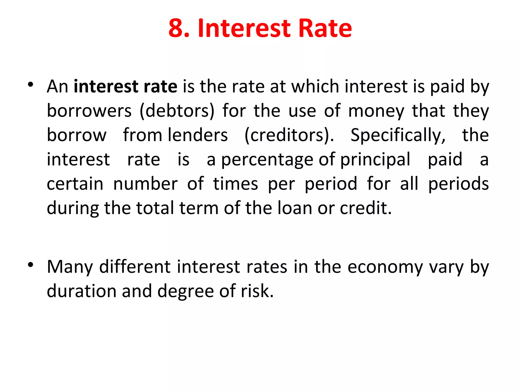 8. Interest Rate
• An interest rate is the rate at which interest is paid by
borrowers (debtors) for the use of money that they
borrow from lenders (creditors). Specifically, the
interest rate is a percentage of principal paid a
certain number of times per period for all periods
during the total term of the loan or credit.
• Many different interest rates in the economy vary by
duration and degree of risk.
 