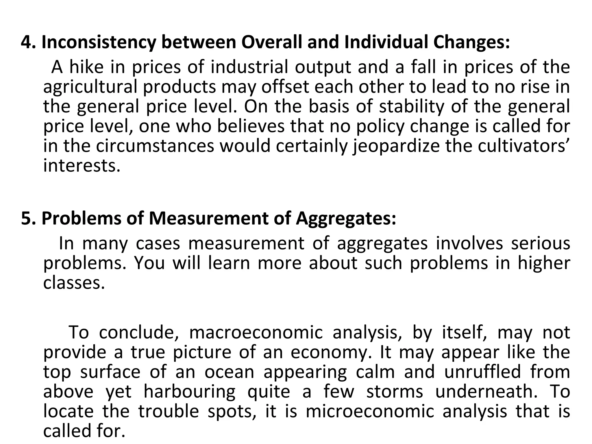 4. Inconsistency between Overall and Individual Changes:
     A hike in prices of industrial output and a fall in prices of the 
agricultural products may offset each other to lead to no rise in 
the general price level. On the basis of stability of the general 
price level, one who believes that no policy change is called for 
in the circumstances would certainly jeopardize the cultivators’ 
interests.
5. Problems of Measurement of Aggregates:
     In many cases measurement of aggregates involves serious 
problems. You will learn more about such problems in higher 
classes.
     
          To  conclude,  macroeconomic  analysis,  by  itself,  may  not 
provide a true picture of an economy. It may appear like the 
top  surface  of  an  ocean  appearing  calm  and  unruffled  from 
above  yet  harbouring  quite  a  few  storms  underneath.  To 
locate  the  trouble  spots,  it  is  microeconomic  analysis  that  is 
called for.
 