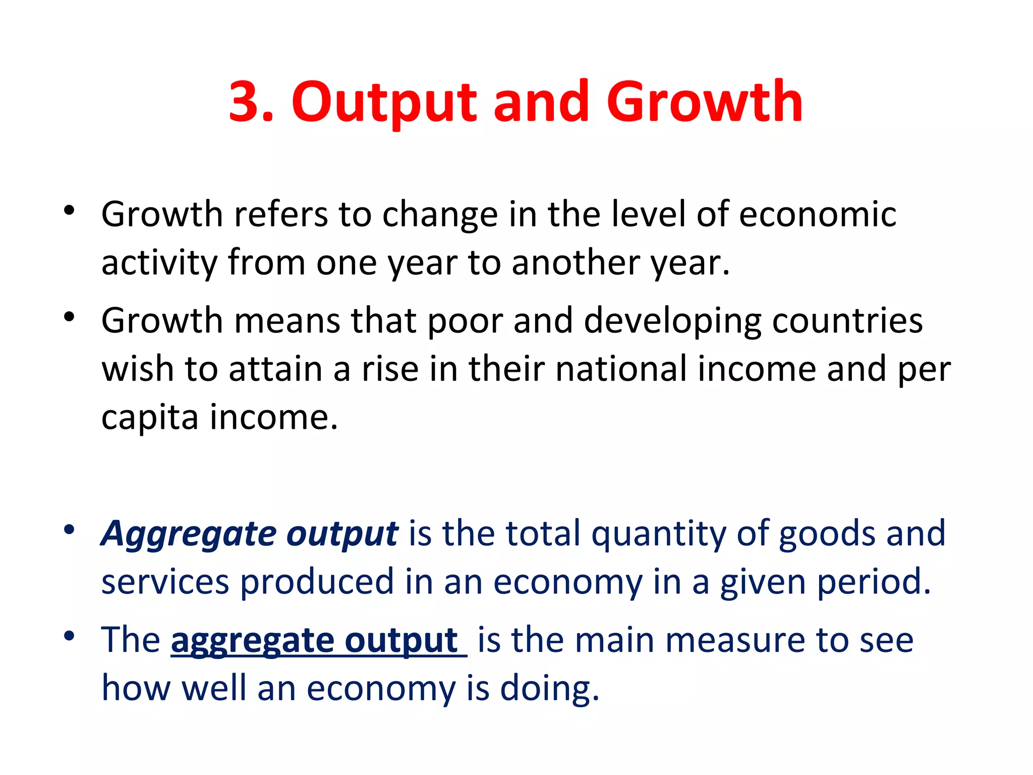 3. Output and Growth
• Growth refers to change in the level of economic 
activity from one year to another year.
• Growth means that poor and developing countries 
wish to attain a rise in their national income and per 
capita income.
• Aggregate output is the total quantity of goods and 
services produced in an economy in a given period.
• The aggregate output  is the main measure to see 
how well an economy is doing.
 