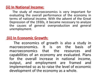 (ii) In National Income:
The study of macroeconomics is very important for
evaluating the overall performance of the economy in
terms of national income. With the advent of the Great
Depression of the 1930s, it became necessary to analyze
the causes of general overproduction and general
unemployment.
(iii) In Economic Growth:
The economics of growth is also a study in
macroeconomics. It is on the basis of
macroeconomics that the resources and
capabilities of an economy are evaluated. Plans
for the overall increase in national income,
output, and employment are framed and
implemented so as to raise the level of economic
development of the economy as a whole.
 