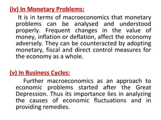 (iv) In Monetary Problems:
It is in terms of macroeconomics that monetary
problems can be analysed and understood
properly. Frequent changes in the value of
money, inflation or deflation, affect the economy
adversely. They can be counteracted by adopting
monetary, fiscal and direct control measures for
the economy as a whole.
(v) In Business Cycles:
Further macroeconomics as an approach to
economic problems started after the Great
Depression. Thus its importance lies in analyzing
the causes of economic fluctuations and in
providing remedies.
 