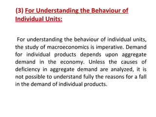 (3) For Understanding the Behaviour of
Individual Units:
For understanding the behaviour of individual units,
the study of macroeconomics is imperative. Demand
for individual products depends upon aggregate
demand in the economy. Unless the causes of
deficiency in aggregate demand are analyzed, it is
not possible to understand fully the reasons for a fall
in the demand of individual products.
 