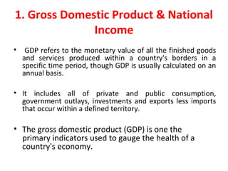 1. Gross Domestic Product & National
Income
• GDP refers to the monetary value of all the finished goods
and services produced within a country's borders in a
specific time period, though GDP is usually calculated on an
annual basis.
• It includes all of private and public consumption,
government outlays, investments and exports less imports
that occur within a defined territory.
• The gross domestic product (GDP) is one the
primary indicators used to gauge the health of a
country's economy.
 