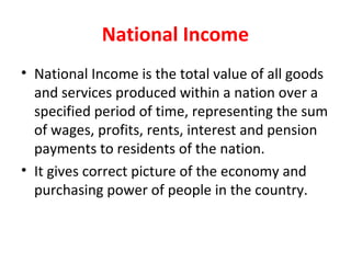 National Income
• National Income is the total value of all goods
and services produced within a nation over a
specified period of time, representing the sum
of wages, profits, rents, interest and pension
payments to residents of the nation.
• It gives correct picture of the economy and
purchasing power of people in the country.
 