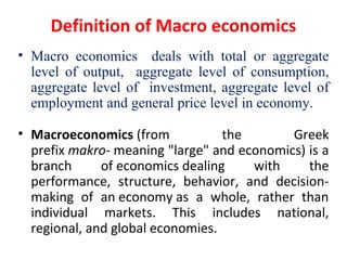 Definition of Macro economics
• Macro economics deals with total or aggregate
level of output, aggregate level of consumption,
aggregate level of investment, aggregate level of
employment and general price level in economy.
• Macroeconomics (from  the  Greek 
prefix makro- meaning "large" and economics) is a 
branch  of economics dealing  with  the 
performance,  structure,  behavior,  and  decision-
making  of  an economy as  a  whole,  rather  than 
individual  markets.  This  includes  national, 
regional, and global economies.
 