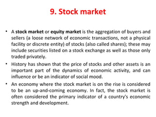 9. Stock market
• A stock market or equity market is the aggregation of buyers and 
sellers (a loose network of economic transactions, not a physical 
facility or discrete entity) of stocks (also called shares); these may 
include securities listed on a stock exchange as well as those only 
traded privately.
• History has shown that the price of stocks and other assets is an 
important  part  of  the  dynamics  of  economic  activity,  and  can 
influence or be an indicator of social mood. 
• An economy where the stock market is on the rise is considered 
to  be  an  up-and-coming  economy.  In  fact,  the  stock  market  is 
often considered the primary indicator of a country's economic 
strength and development.
 