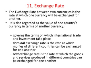 11. Exchange Rate
• The Exchange Rate between two currencies is the 
rate at which one currency will be exchanged for 
another.
•  It is also regarded as the value of one country’s 
currency in terms of another currency.
– governs the terms on which international trade 
and investment take place
– nominal exchange rate is the rate at which 
monies of different countries can be exchanged 
for one another
– real exchange rate is the rate at which the goods 
and services produced in different countries can 
be exchanged for one another
 