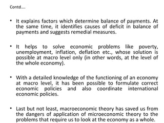 Contd….
• It explains factors which determine balance of payments. At 
the  same  time,  it  identifies  causes  of  deficit  in  balance  of 
payments and suggests remedial measures.
• It  helps  to  solve  economic  problems  like  poverty, 
unemployment,  inflation,  deflation  etc.,  whose  solution  is 
possible at macro level only (in other words, at the level of 
the whole economy).
• With a detailed knowledge of the functioning of an economy 
at  macro  level,  it  has  been  possible  to  formulate  correct 
economic  policies  and  also  coordinate  international 
economic policies.
• Last but not least, macroeconomic theory has saved us from 
the  dangers  of  application  of  microeconomic  theory  to the 
problems that require us to look at the economy as a whole.
 