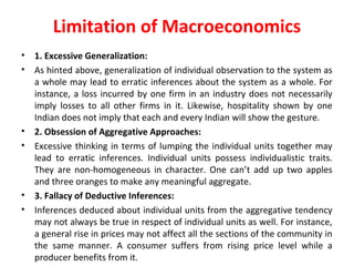 Limitation of Macroeconomics
• 1. Excessive Generalization:
• As hinted above, generalization of individual observation to the system as 
a whole may lead to erratic inferences about the system as a whole. For 
instance, a loss incurred by one firm in an industry does not necessarily 
imply  losses  to  all  other  firms  in  it.  Likewise,  hospitality  shown  by  one 
Indian does not imply that each and every Indian will show the gesture.
• 2. Obsession of Aggregative Approaches:
• Excessive thinking in terms of lumping the individual units together may 
lead  to  erratic  inferences.  Individual  units  possess  individualistic  traits. 
They  are  non-homogeneous  in  character.  One  can’t  add  up  two  apples 
and three oranges to make any meaningful aggregate.
• 3. Fallacy of Deductive Inferences:
• Inferences deduced about individual units from the aggregative tendency 
may not always be true in respect of individual units as well. For instance, 
a general rise in prices may not affect all the sections of the community in 
the  same  manner.  A  consumer  suffers  from  rising  price  level  while  a 
producer benefits from it.
 